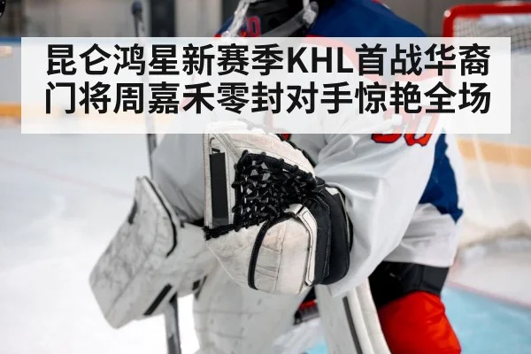 昆仑鸿星新赛季KHL首战华裔门将周嘉禾零封对手惊艳全场
