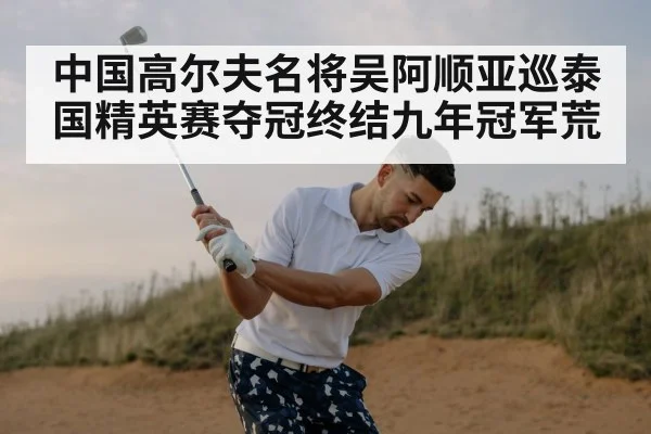 中国高尔夫名将吴阿顺亚巡泰国精英赛夺冠终结九年冠军荒