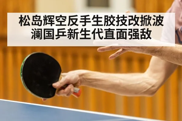 松岛辉空反手生胶技改掀波澜国乒新生代直面强敌
