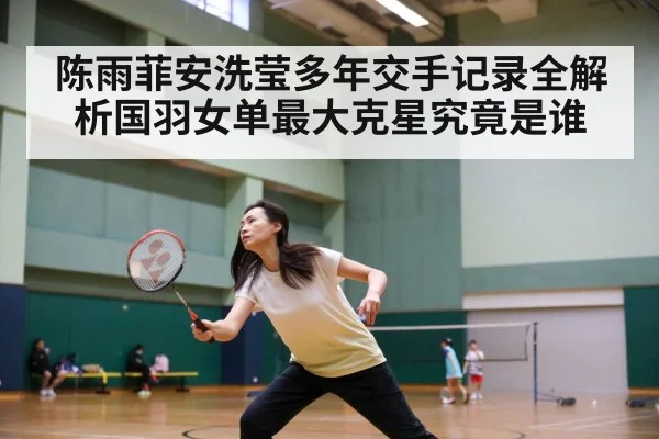 陈雨菲安洗莹多年交手记录全解析国羽女单最大克星究竟是谁